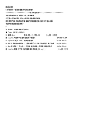 (我說迷宮)
6.你覺得寫一個迷宮最難的地方在哪裡？
======================我只是分隔線======================
其實整個階段下來 教授們大致上都很和藹
也不會太去強迫學生 所以大體而言都能應對的起來
而在專業方面 假如真的不懂 建議大家都誠實的說 教授也不會太為難
希望大家面試都能很順利^^
--
※ 發信站: 批踢踢實業坊(ptt.cc)
◆ From: 59.121.150.69
※ 編輯: jlhc           來自: 59.121.150.69   (04/08 15:56)
推 rudchin:大同高中近幾年竄起來了不是？                                 04/08 19:37
→ jaychyan:市立   私立   傻傻分不清楚...                       04/08 21:40
→ jlhc:大同高中有兩所吧！        好像就是公立 和私立的差別？ 私立的風          04/08 21:48
→ jlhc:評 好嗎？ 不太熟！ 只知道 給人感覺上不舒服 禮貌和品行                 04/08 21:48
推 rudchin:喔喔~對不起~我的確傻傻分佈清楚 XD~sorry~~                     04/08 22:16
 