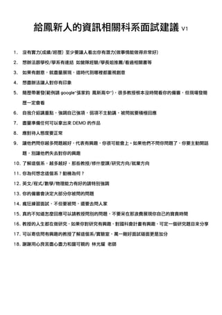 給鳳新人的資訊相關科系面試建議 V1

1. 沒有實力(成績/經歷) 至少要讓人看出你有潛力(做事情能做得非常好)

2. 想辦法跟學校/學系有連結 如營隊經驗/學長姐推薦/看過相關書等

3. 如果有創意，就盡量展現，這時代到哪裡都重視創意

4. 想盡辦法讓人對你有印象

5. 簡歷帶著發(範例請 google”張家鈞 鳳新高中”)，很多教授根本沒時間看你的備審，但現場發簡

  歷一定會看

6. 自我介紹講重點，強調自己強項，弱項不主動講，被問就要積極回應

7. 盡量準備任何可以拿出來 DEMO 的作品

8. 應對待人態度要正常

9. 讓他們問你越多問題越好，代表有興趣，你很可能會上。如果他們不問你問題了，你要主動開話

  題，別讓他們失去對你的興趣

10. 了解這個系，越多越好，那些教授/修什麼課/研究方向/就業方向

11. 你為何想念這個系？動機為何？

12. 英文/程式/數學/物理能力有好的請特別強調

13. 你的備審會決定大部分你被問的問題

14. 瘋狂練習面試，不但要被問，還要去問人家

15. 真的不知道怎麼回應可以請教授問別的問題，不要呆在那浪費展現你自己的寶貴時間

16. 教授的人生都在做研究，如果你對研究有興趣，對國科會計畫有興趣，可定一個研究題目來分享

17. 可以寄信問有興趣的教授了解這個系/實驗室，萬一剛好面試碰面更是加分

18. 謝謝用心良苦盡心盡力和藹可親的 林光耀 老師
 