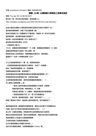 作者: ducksteven (chitsaou) 看板: SENIORHIGH
                           標題: [心得] 台灣師範大學資訊工程學系面試
時間: Thu Apr 26 19:38:58 2007
跟之前一樣，原文放在我的網誌，歡迎點閱 ccc
http://chitsaou.wordpress.com/2007/04/26/ntnu-csie-interview/
: ---
從成大衝到台灣師大公館校區的故事已經寫在先前的文章裡了 XD，
真的是有驚無險啊！多虧了有台灣高鐵 (跪)
我急忙跑進資工系 (其實離門口不會很遠，用跑的 60 秒內可以抵達)，
看到簽到單，我後面的兩個已經簽到了，
我的那一格沒有被畫掉耶 XDD 真是太好了，
趕快掏出身份證來簽到 XDDD
一切都趕得上啊(汗)。
15:00，距離指定報到時間遲了 15 分鐘，距離面試時間還有 15 分鐘。
接著我被帶到進門右側的一個小房間，裡
面有很多資工系的學長姊，是要跟應試生聊天的，緩和情緒；
還遇到了一位南一中畢業的學長 XDD。
—
不久之後我被帶到地下一樓。在一處角落有長椅，
一位學姊跟我講待會兒面試的大概情況，也給了一些建議。
例如『有被問到喜歡哪一科，回答數學，
但數學成績卻非常爛，就被追問了，
老師們會很好奇為甚麼數學成績如此差還能這麼愛數學 XD；
有個被問到未來的夢想是什麼，回答設計遊戲，
又追問是甚麼樣的遊戲，竟然回答像魔獸那種遊戲＝                       ＝；
早上還有人唱歌跳舞…』囧。
        『基本上我們的面試比較像是應徵工作那種，放輕鬆，
        就像在聊天那樣。雖然每個人 15 分鐘，
        但是很少會用滿 15 分鐘的，裡面負責按鈴的那個學姊，
        一直想按卻都按不到 XD，等了好多個應試生，
        終於有一個時間用滿的，她說「終於按到了~~~」。』
經過了漫長的(?)等待、面試室人員的短暫休息，終於輪到我了…。
—
面試室看起來是一間演講用的階梯教室，應試生坐在最下方的講員坐位
(我看一輩子也只有這次面試會坐到這個位子吧＝                     ＝)，
桌上有一台筆記型電腦，那是提供考生使用簡報自我介紹用的；
應試生的背後有投影幕，當然也有單槍投影；應試生的右前方有錄影設備。
我直到星期三才知道可以做簡報啊啊啊，
不然我早就做了個高橋流簡報啦，
也可以順便提醒自己要講什麼內容=_=
(這才叫作簡報的奧義；但是筆電裡面有 Firefox 嗎…
 