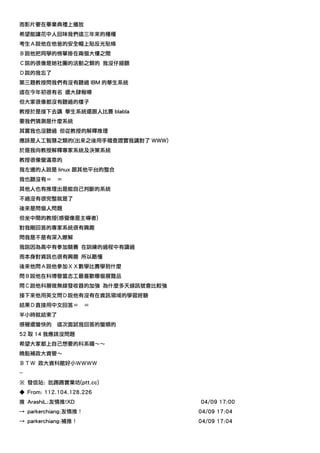 而影片要在畢業典禮上播放
希望能讓花中人回味我們這三年來的種種
考生Ａ說他在他爸的安全帽上貼反光貼條
Ｂ說他把同學的榜單掛在兩個大樓之間
Ｃ說的很像是她社團的活動之類的 我沒仔細聽
Ｄ說的我忘了
第三題教授問我們有沒有聽過 IBM 的華生系統
這在今年初很有名 還大肆報導
但大家很像都沒有聽過的樣子
教授於是接下去講 華生系統還跟人比賽 blabla
要我們猜測是什麼系統
其實我也沒聽過 但從教授的解釋推理
應該是人工智慧之類的(出來之後用手稽查證實我講對了 WWW)
於是我向教授解釋專家系統及決策系統
教授很像蠻滿意的
我左邊的人說是 linux 跟其他平台的整合
我也聽沒有＝     ＝
其他人也有推理出是能自己判斷的系統
不過沒有很完整就是了
後來是問個人問題
但坐中間的教授(感覺像是主導者)
對我剛回答的專家系統很有興趣
問我是不是有深入瞭解
我說因為高中有參加競賽 在訓練的過程中有讀過
而本身對資訊也很有興趣 所以略懂
後來他問Ａ說他參加ＸＸ數學比賽學到什麼
問Ｂ說他在科博管當志工最喜歡哪個展覽品
問Ｃ說他科展做無線發收器的加強 為什麼多天線訊號會比較強
接下來他用英文問Ｄ說他有沒有在資訊領域的學習經驗
結果Ｄ直接用中文回答＝           ＝
半小時就結束了
感覺還蠻快的     這次面試我回答的蠻順的
52 取 14 我應該沒問題
希望大家都上自己想要的科系囉～～
晚點補政大資管～
ＢＴＷ 政大資科館好小ＷＷＷＷ
--
※ 發信站: 批踢踢實業坊(ptt.cc)
◆ From: 112.104.128.226
推 ArashiL:友情推!XD                 04/09 17:00
→ parkerchiang:友情推！              04/09 17:04
→ parkerchiang:補推！               04/09 17:04
 