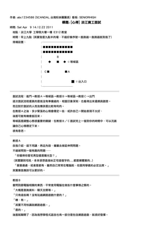 作者: abc1234586 (SCANDAL 台灣粉絲團團長) 看板: SENIORHIGH
                                    標題: [心得] 淡江資工面試
時間: Sat Apr   9 14:12:22 2011
 地點：淡江大學 工學院大樓一樓 E312 教室
 時間：早上九點 (其實我是九點半的場，不過好像序號一直跳過一直跳過就到我了)
 現場設置：              ┌───────────
                    │■■■■■■■■■■■
                    │■■■■■■■■■■■
                    │           Ｂ
                    │    ◆      ■   ◆ <-等候區
                    │
                    │ Ｃ■             ■Ａ
                    │
                    │                     █ <-出入口
                    └───────────
════════════════════════════════════════
 面試流程：進門→教授Ａ→等候區→教授Ｂ→等候區→教授Ｃ→出門
 這次面試流程還真的是我沒有準備過的，相當印象深刻，也看得出來還頗具創意。
 而且對於面試的人而言應該是比較有利的。
 在教授Ａ之後，多少緊張的心情會穩定一些，或許自己一開始表現不太好，
 後面可能有機會扳回來。
 等候區是調整心態很重要的關鍵，在教授Ｂ／Ｃ面試完上一個到你的時間中，可以沉澱
 讓自己心情穩定下來。
 很有意思。
════════════════════════════════════════
 教授Ａ
 自我介紹，這不用講，再從內容、備審去做延伸問問題。
 不過被問到一個有趣的問題──
  「你覺得你是宅男型還是陽光型？」
  (其實聽到宅吼，本來很想直接糾正宅這個字的....都是媒體害的..)
  「普普通通，或者是都有，雖然自己常常在電腦前，但是同學邀約必定出席。」
 其實應答應該可以更好的。
════════════════════════════════════════
 教授Ｂ
 會問到跟電腦相關的東西，平常使用電腦在做些什麼事情之類的。
 「大概是查詢資料、聊天交際等。」
 「只有這些嗎？沒有玩過網路遊戲什麼的？」
 「噢，有。」
 「其實不用怕講說網路遊戲。」
 「是的。」
 後面就聊開了，因為我想學程式語言也有一部分是包含網路遊戲，就很好發揮。
 
