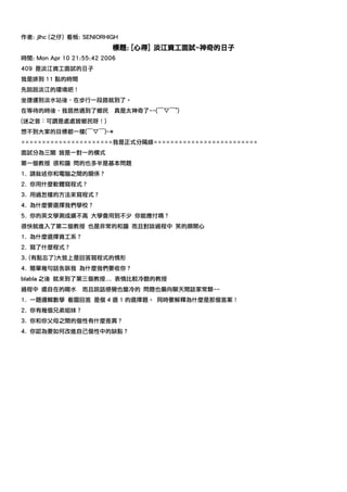 作者: jlhc (之仔) 看板: SENIORHIGH
                           標題: [心得] 淡江資工面試~神奇的日子
時間: Mon Apr 10 21:55:42 2006
409 是淡江資工面試的日子
我是排到 11 點的時間
先說說淡江的環境吧！
坐捷運到淡水站後，在步行一段路就到了。
在等待的時後，我居然遇到了鄉民            真是太神奇了~~(￣▽￣")
(迷之音：可謂是處處皆鄉民呀！)
想不到大家的目標都一樣(￣▽￣)~*
======================我是正式分隔線=========================
面試分為三關 皆是一對一的模式
第一個教授 很和藹 問的也多半是基本問題
1. 請敘述你和電腦之間的關係？
2. 你用什麼軟體寫程式？
3. 用過怎樣的方法來寫程式？
4. 為什麼要選擇我們學校？
5. 你的英文學測成績不高 大學會用到不少 你能應付嗎？
很快就進入了第二個教授 也是非常的和藹 而且對談過程中 笑的頗開心
1. 為什麼選擇資工系？
2. 寫了什麼程式？
3. (有點忘了)大致上是回答寫程式的情形
4. 簡單幾句話告訴我 為什麼我們要收你？
blabla 之後 就來到了第三個教授... 表情比較冷酷的教授
過程中 還自在的喝水        而且說話感覺也蠻冷的 問題也偏向聊天閒話家常類~~
1. 一題邏輯數學 看圖回答 是個 4 選 1 的選擇題。 同時要解釋為什麼是那個答案！
2. 你有幾個兄弟姐妹？
3. 你和你父母之間的個性有什麼差異？
4. 你認為要如何改進自己個性中的缺點？
 