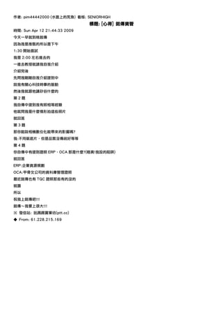 作者: pim44442000 (水面上的死魚) 看板: SENIORHIGH
                               標題: [心得] 銘傳資管
時間: Sun Apr 12 21:44:33 2009
今天一早就到桃銘傳
因為我是推甄的所以是下午
1:30 開始面試
我是 2:00 左右進去的
一進去教授就請我自我介紹
介紹完後
先問我剛剛自我介紹提到中
說我有關心科技時事的脈動
然後我就跟他講矽谷什麼的
第2題
我自傳中提到我有照相等經驗
他就問我是什麼情形拍這些照片
就回答
第3題
那你能說相機數位化能帶來的影響嗎?
我:不用裝底片，但是品質沒傳統好等等
第4題
你自傳中有提到證照 ERP、OCA 那是什麼?(暗爽!我設的陷阱)
就回答
ERP:企業資源規劃
OCA:甲骨文公司的資料庫管理證照
最近銘傳也有 TQC 證照那些有的沒的
就醬
所以
祝我上銘傳吧!!!
銘傳～我要上很大!!!
※ 發信站: 批踢踢實業坊(ptt.cc)
◆ From: 61.228.215.169
 