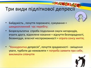 Три види підліткової депресії

• Байдужість , почуття порожнечі, сумування =
  швидкоплинний час перебігу;
• Безрезультатна спроба подолання смуги негараздів,
  втрата друга, відхилене кохання = відчуття безпорадності,
  безвихіддя, власної неспроможності = втрата сенсу життя;

• “Конкурентна депресія”, почуття зрадженості - зміщення
  уваги, турботи до немовляти = потреба заявити про себе,
  викликати співчуття
 