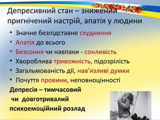 Депресивний стан – знижений
пригнічений настрій, апатія у людини
• Значне безпідставне схуднення
• Апатія до всього
• Безсоння чи навпаки - сонливість
• Хвороблива тривожність, підозрілість
• Загальмованість дії, нав’язливі думки
• Почуття провини, неповноцінності
Депресія – тимчасовий
 чи довготривалий
психоемоційний розлад
 