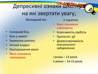 Депресивні ознаки школяра
         на які звертати увагу;
              Молодший вік:           У підлітків:
                              •   Явно занижена
                                  самооцінка
•   Головний біль             •   Агресивність,грубість
•   Біль у животі             •   Протестні дії
•   Зниження апетиту          •   Демонстративність
•   Нічний енурез                 сексуального
•   Розпорошення уваги            забарвлення
•   Явно занижена
    самооцінка                І ризик – 13 років
                              ІІ ризик – 14-15 років
 