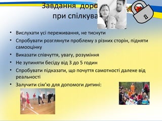 Завдання дорослого
                при спілкуванні
• Вислухати усі переживання, не тиснути
• Спробувати розглянути проблему з різних сторін, підняти
  самооцінку
• Виказати співчуття, увагу, розуміння
• Не зупиняти бесіду від 3 до 5 годин
• Спробувати підказати, що почуття самотності далеке від
  реальності
• Залучити сім’ю для допомоги дитині:
 