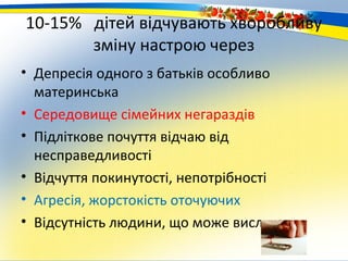 10-15% дітей відчувають хворобливу
       зміну настрою через
• Депресія одного з батьків особливо
  материнська
• Середовище сімейних негараздів
• Підліткове почуття відчаю від
  несправедливості
• Відчуття покинутості, непотрібності
• Агресія, жорстокість оточуючих
• Відсутність людини, що може вислухати
 