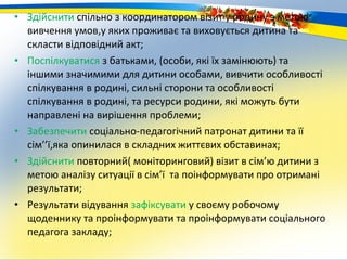 • Здійснити спільно з координатором візит у родину з метою
  вивчення умов,у яких проживає та виховується дитина та
  скласти відповідний акт;
• Поспілкуватися з батьками, (особи, які їх замінюють) та
  іншими значимими для дитини особами, вивчити особливості
  спілкування в родині, сильні сторони та особливості
  спілкування в родині, та ресурси родини, які можуть бути
  направлені на вирішення проблеми;
• Забезпечити соціально-педагогічний патронат дитини та її
  сім’’ї,яка опинилася в складних життєвих обставинах;
• Здійснити повторний( моніторинговий) візит в сім’ю дитини з
  метою аналізу ситуації в сім’ї та поінформувати про отримані
  результати;
• Результати відування зафіксувати у своєму робочому
  щоденнику та проінформувати та проінформувати соціального
  педагога закладу;
 