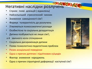 Негативні наслідки розлучень
•   Сприяє появі девіацій ( відхилень)
•   Найсильніший стресогенний чинник
•   Зниження самоцінності сім'ї
•   Формує толерантність до розлучень
•   З'являються психосоматичні розлади
•   Особистісна та соціальна дезадаптація
•   Дитина позбувається не лише сім'ї,
 а й звичного кола спілкування
• Соціальна дискримінація дитини
• Поява психологічно-педагогічних проблем
• Ризик асоціальної поведінки
• Одна з причин дитячих і підліткових суїцидів
• Фактор зниження народжень
• Одна з причин структурної деформації наступної сім'ї
 