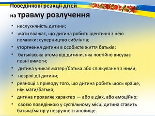 Поведінкові реакції дітей
на травму     розлучення
• неслухняність дитини;
• мати вважає, що дитина робить ідентичні з нею
  помилки; суперництво сиблінгів;
• уторгнення дитини в особисте життя батьків;
• батьківська втома від дитини, яка постійно висуває
  певні вимоги;
• дитина уникає матері/батька або спілкування з ними;
• незрілі дії дитини;
• ревнощі з приводу того, що дитина робить щось краще,
  ніж мати/батько;
• дитина проявляє характер — або в діях, або емоційно;
• своєю поведінкою у суспільному місці дитина ставить
  батька/матір у незручне становище.
 