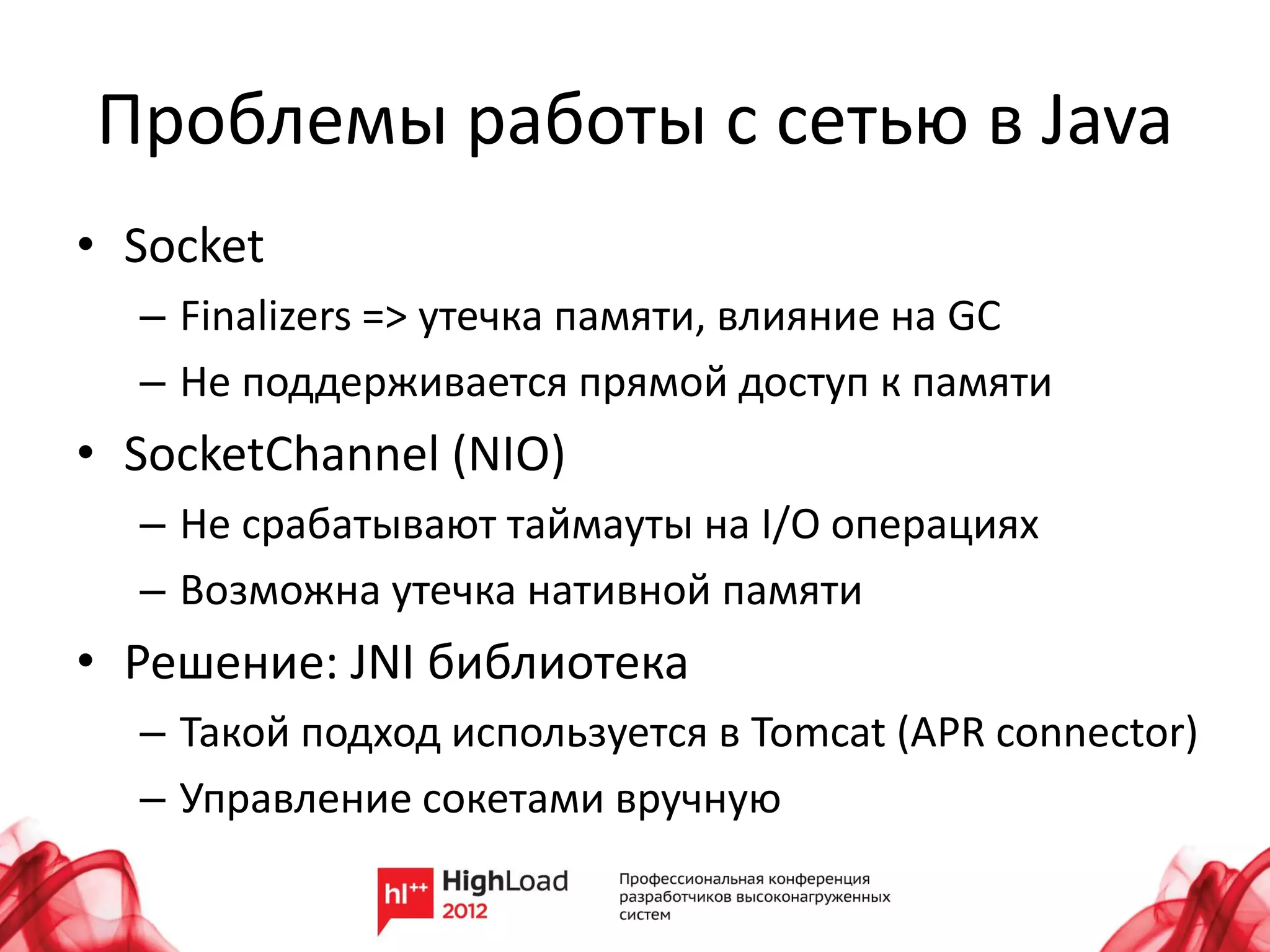 Проблемы работы с сетью в Java
• Socket
  – Finalizers => утечка памяти, влияние на GC
  – Не поддерживается прямой доступ к памяти
• SocketChannel (NIO)
  – Не срабатывают таймауты на I/O операциях
  – Возможна утечка нативной памяти
• Решение: JNI библиотека
  – Такой подход используется в Tomcat (APR connector)
  – Управление сокетами вручную
 