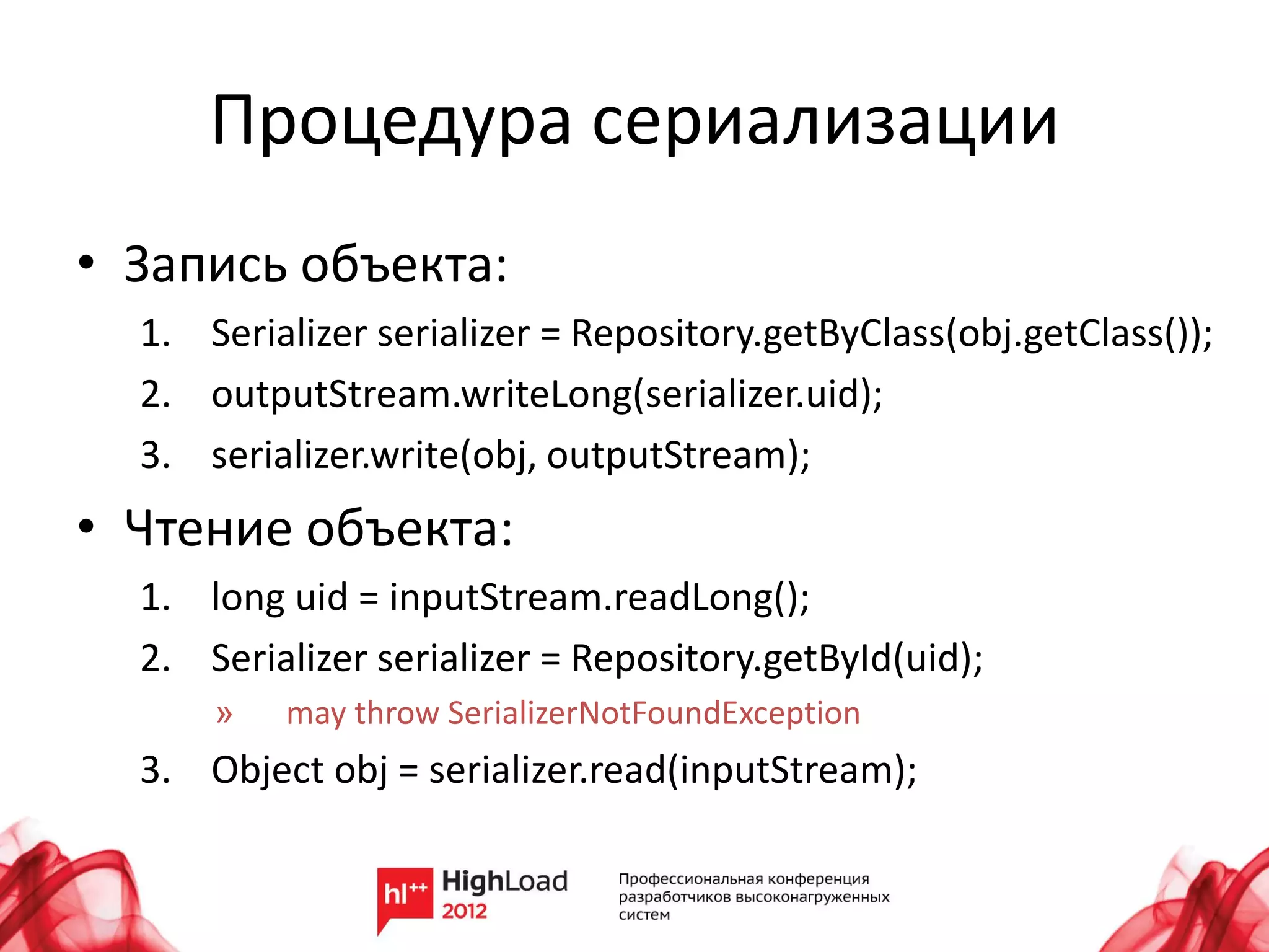 Процедура сериализации
• Запись объекта:
  1. Serializer serializer = Repository.getByClass(obj.getClass());
  2. outputStream.writeLong(serializer.uid);
  3. serializer.write(obj, outputStream);
• Чтение объекта:
  1. long uid = inputStream.readLong();
  2. Serializer serializer = Repository.getById(uid);
      »   may throw SerializerNotFoundException
  3. Object obj = serializer.read(inputStream);
 
