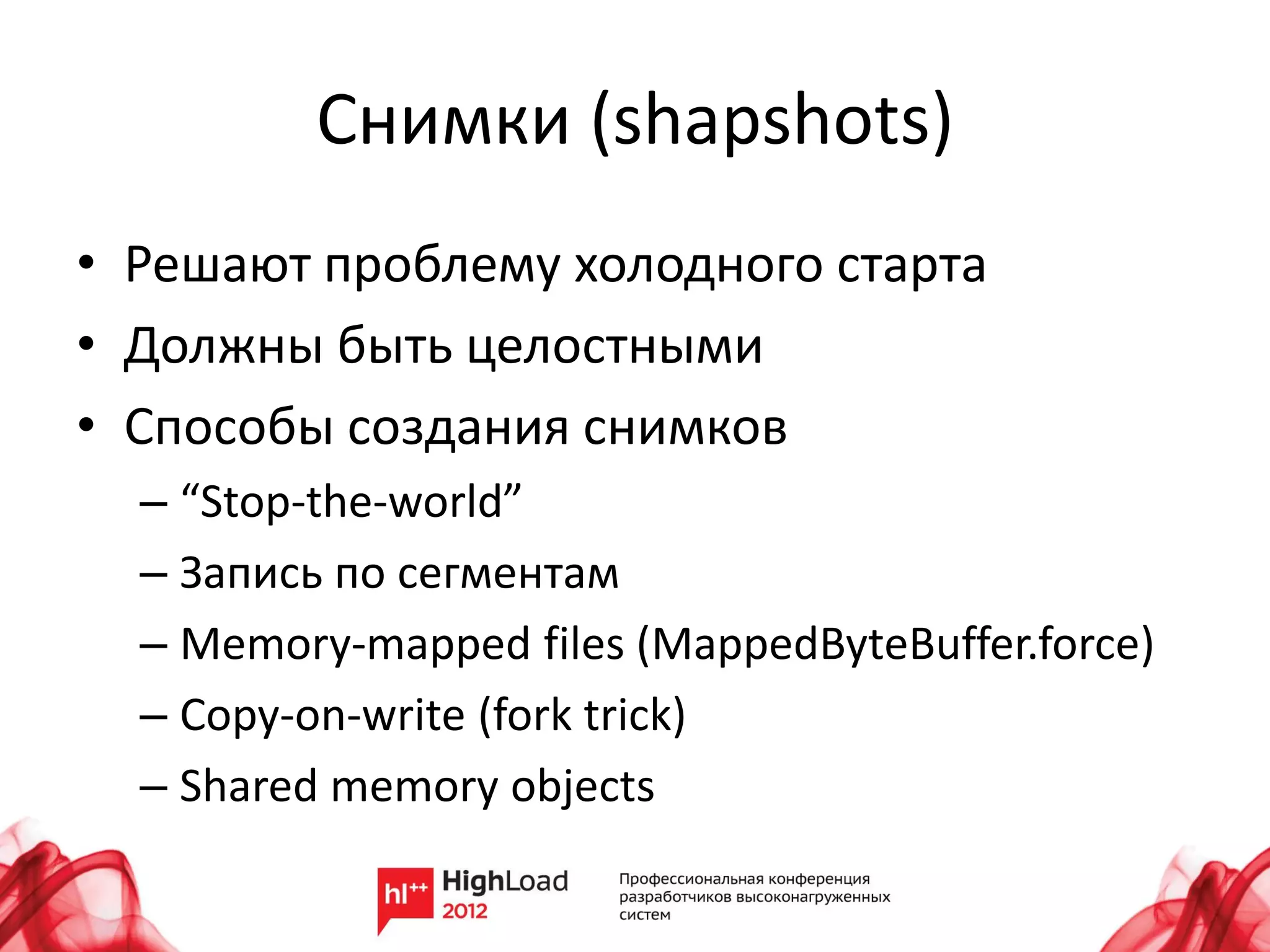 Снимки (shapshots)
• Решают проблему холодного старта
• Должны быть целостными
• Способы создания снимков
  – “Stop-the-world”
  – Запись по сегментам
  – Memory-mapped files (MappedByteBuffer.force)
  – Copy-on-write (fork trick)
  – Shared memory objects
 