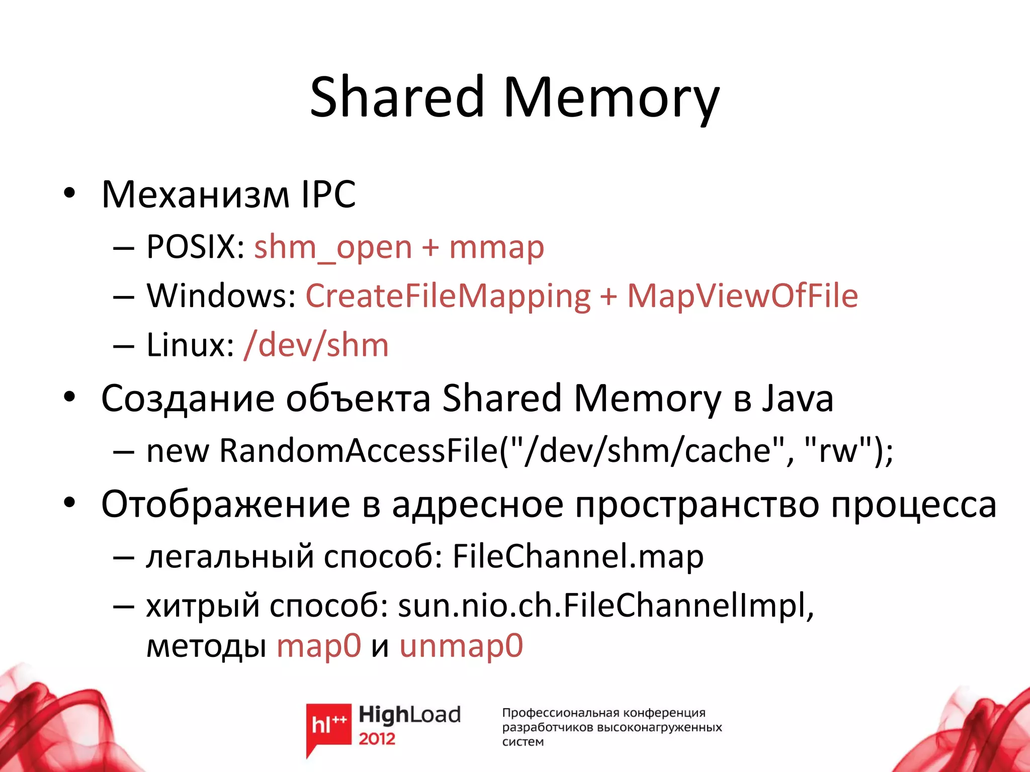 Shared Memory
• Механизм IPC
  – POSIX: shm_open + mmap
  – Windows: CreateFileMapping + MapViewOfFile
  – Linux: /dev/shm
• Создание объекта Shared Memory в Java
  – new RandomAccessFile("/dev/shm/cache", "rw");
• Отображение в адресное пространство процесса
  – легальный способ: FileChannel.map
  – хитрый способ: sun.nio.ch.FileChannelImpl,
    методы map0 и unmap0
 