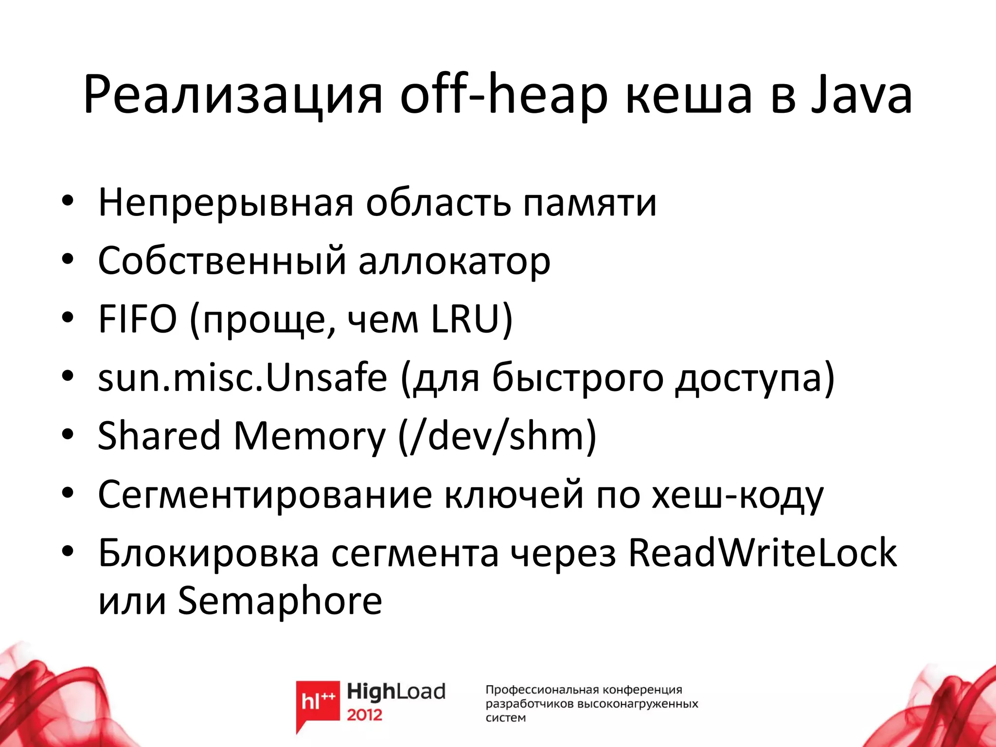 Реализация off-heap кеша в Java
•   Непрерывная область памяти
•   Собственный аллокатор
•   FIFO (проще, чем LRU)
•   sun.misc.Unsafe (для быстрого доступа)
•   Shared Memory (/dev/shm)
•   Сегментирование ключей по хеш-коду
•   Блокировка сегмента через ReadWriteLock
    или Semaphore
 