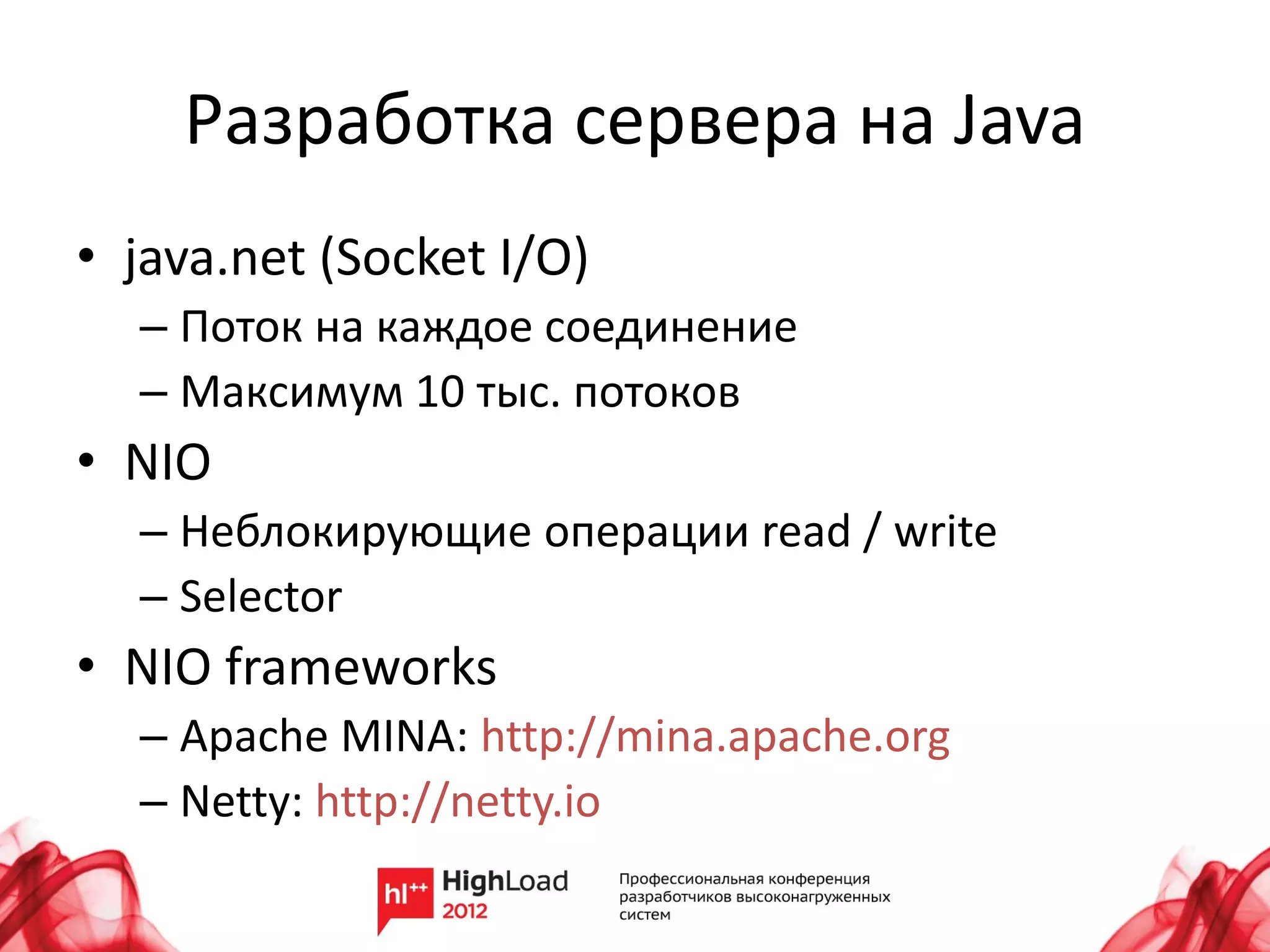 Разработка сервера на Java
• java.net (Socket I/O)
  – Поток на каждое соединение
  – Максимум 10 тыс. потоков
• NIO
  – Неблокирующие операции read / write
  – Selector
• NIO frameworks
  – Apache MINA: http://mina.apache.org
  – Netty: http://netty.io
 