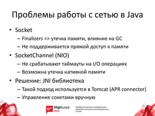 Проблемы работы с сетью в Java
• Socket
  – Finalizers => утечка памяти, влияние на GC
  – Не поддерживается прямой доступ к памяти
• SocketChannel (NIO)
  – Не срабатывают таймауты на I/O операциях
  – Возможна утечка нативной памяти
• Решение: JNI библиотека
  – Такой подход используется в Tomcat (APR connector)
  – Управление сокетами вручную
 