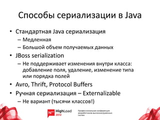Способы сериализации в Java
• Стандартная Java сериализация
   – Медленная
   – Большой объем получаемых данных
• JBoss serialization
   – Не поддерживает изменения внутри класса:
     добавление поля, удаление, изменение типа
     или порядка полей
• Avro, Thrift, Protocol Buffers
• Ручная сериализация – Externalizable
   – Не вариант (тысячи классов!)
 