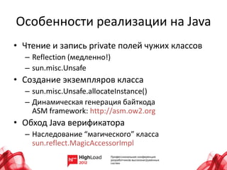 Особенности реализации на Java
• Чтение и запись private полей чужих классов
  – Reflection (медленно!)
  – sun.misc.Unsafe
• Создание экземпляров класса
  – sun.misc.Unsafe.allocateInstance()
  – Динамическая генерация байткода
    ASM framework: http://asm.ow2.org
• Обход Java верификатора
  – Наследование “магического” класса
    sun.reflect.MagicAccessorImpl
 