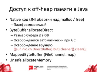 Доступ к off-heap памяти в Java
• Native код (JNI обертки над malloc / free)
  – Платформозавимый
• ByteBuffer.allocateDirect
  – Размер буфера ≤ 2 GB
  – Освобождается автоматически при GC
  – Освобождение вручную:
    ((sun.nio.ch.DirectBuffer) buf).cleaner().clean();
• MappedByteBuffer (FileChannel.map)
• Unsafe.allocateMemory
 