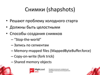 Снимки (shapshots)
• Решают проблему холодного старта
• Должны быть целостными
• Способы создания снимков
  – “Stop-the-world”
  – Запись по сегментам
  – Memory-mapped files (MappedByteBuffer.force)
  – Copy-on-write (fork trick)
  – Shared memory objects
 