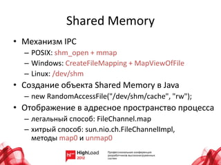 Shared Memory
• Механизм IPC
  – POSIX: shm_open + mmap
  – Windows: CreateFileMapping + MapViewOfFile
  – Linux: /dev/shm
• Создание объекта Shared Memory в Java
  – new RandomAccessFile("/dev/shm/cache", "rw");
• Отображение в адресное пространство процесса
  – легальный способ: FileChannel.map
  – хитрый способ: sun.nio.ch.FileChannelImpl,
    методы map0 и unmap0
 