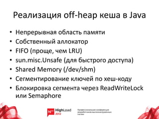 Реализация off-heap кеша в Java
•   Непрерывная область памяти
•   Собственный аллокатор
•   FIFO (проще, чем LRU)
•   sun.misc.Unsafe (для быстрого доступа)
•   Shared Memory (/dev/shm)
•   Сегментирование ключей по хеш-коду
•   Блокировка сегмента через ReadWriteLock
    или Semaphore
 