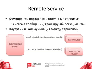 Remote Service
• Компоненты портала как отдельные сервисы:
   – система сообщений, граф дружб, поиск, лента…
• Внутренняя коммуникация между сервисами

                  long[] friendIds = getConnections (userId)
                                                               Graph cluster
 Business logic
    server
                  List<User> friends = getUsers (friendIds)
                                                               User service
                                                                 cluster
 