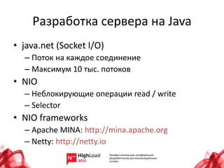 Разработка сервера на Java
• java.net (Socket I/O)
  – Поток на каждое соединение
  – Максимум 10 тыс. потоков
• NIO
  – Неблокирующие операции read / write
  – Selector
• NIO frameworks
  – Apache MINA: http://mina.apache.org
  – Netty: http://netty.io
 