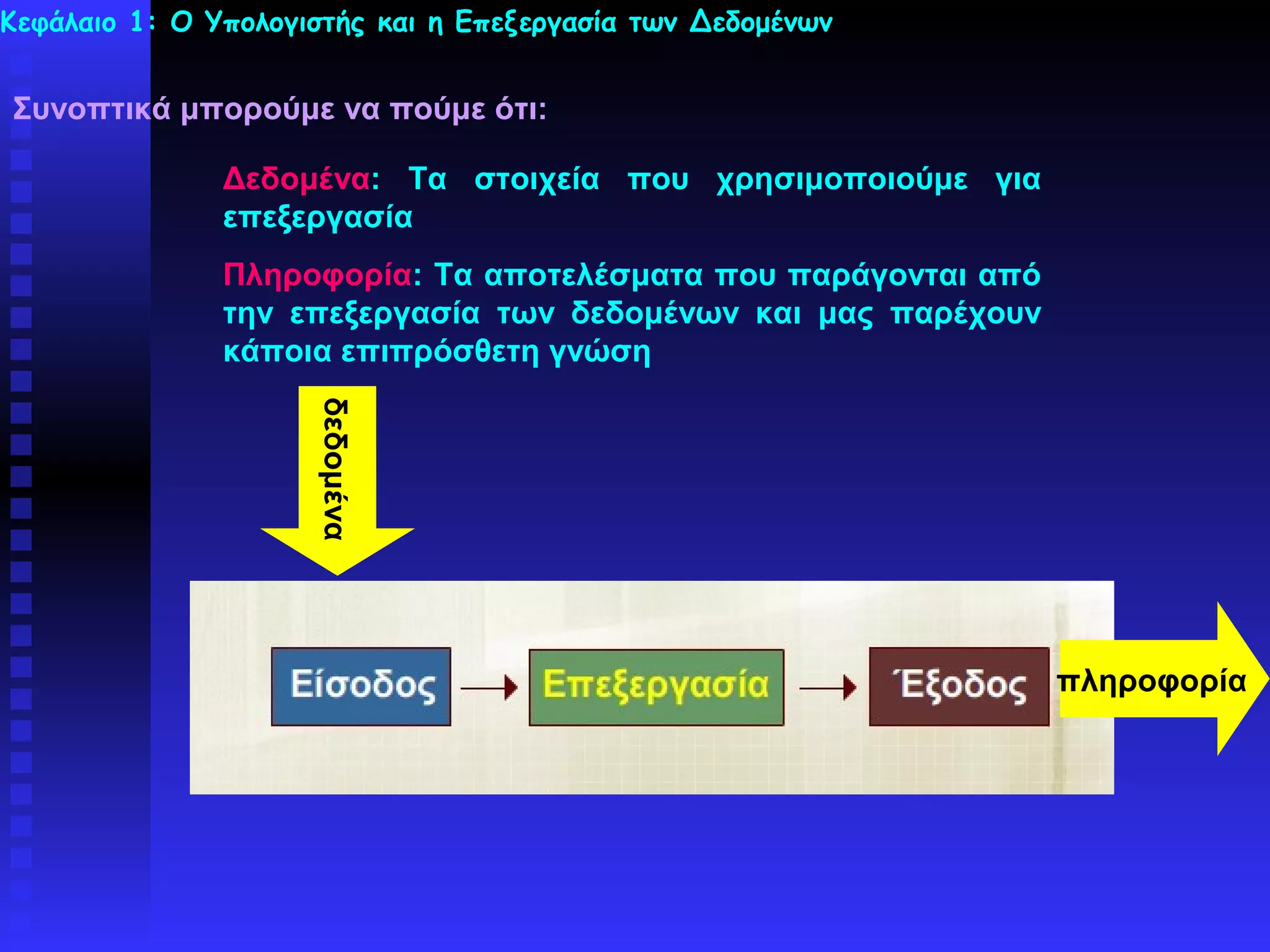 Κεφάλαιο 1: Ο Υπολογιστής και η Επεξεργασία των Δεδομένων


Συνοπτικά μπορούμε να πούμε ότι:

               Δεδομένα: Τα στοιχεία που χρησιμοποιούμε για
               επεξεργασία
               Πληροφορία: Τα αποτελέσματα που παράγονται από
               την επεξεργασία των δεδομένων και μας παρέχουν
               κάποια επιπρόσθετη γνώση
                     δεδομένα




                                                                πληροφορία
 