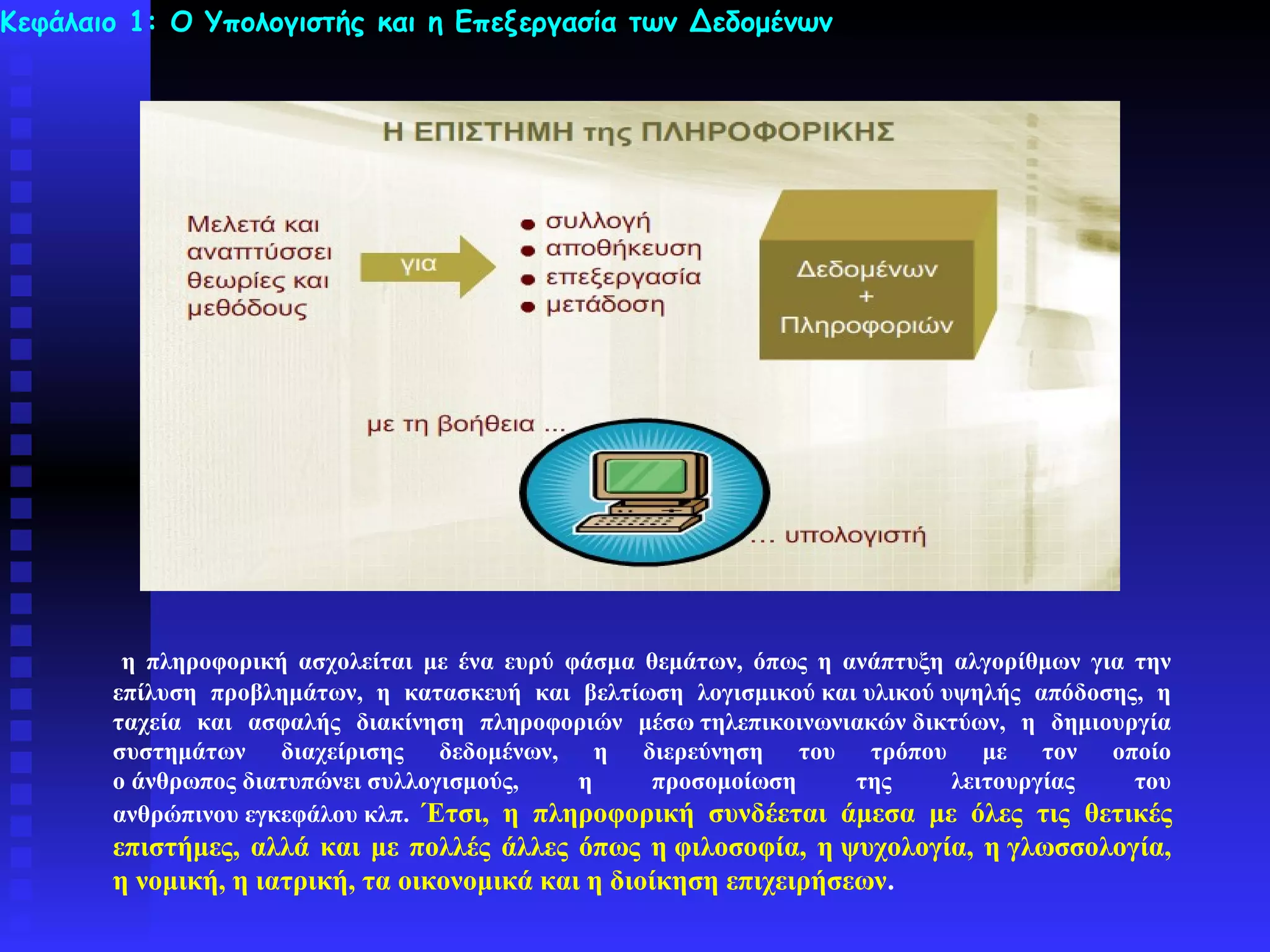 Κεφάλαιο 1: Ο Υπολογιστής και η Επεξεργασία των Δεδομένων




        η πληροφορική ασχολείται με ένα ευρύ φάσμα θεμάτων, όπως η ανάπτυξη αλγορίθμων για την
       επίλυση προβλημάτων, η κατασκευή και βελτίωση λογισμικού και υλικού υψηλής απόδοσης, η
       ταχεία και ασφαλής διακίνηση πληροφοριών μέσω τηλεπικοινωνιακών δικτύων, η δημιουργία
       συστημάτων διαχείρισης δεδομένων, η διερεύνηση του τρόπου με τον οποίο
       ο άνθρωπος διατυπώνει συλλογισμούς,    η    προσομοίωση      της     λειτουργίας    του
       ανθρώπινου εγκεφάλου κλπ. Έτσι, η πληροφορική συνδέεται άμεσα με όλες τις θετικές
       επιστήμες, αλλά και με πολλές άλλες όπως η φιλοσοφία, η ψυχολογία, η γλωσσολογία,
       η νομική, η ιατρική, τα οικονομικά και η διοίκηση επιχειρήσεων.
 