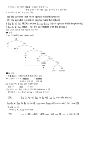 - 레이징되는 V의 특징? 경동사, 내용없이 문법적 기능
                    T에게 끌려가기 but 내용 있는 경우에는 T 가 끌려가기
- to 부정사는 aux, T 두 군데 가능




not 작용역 위치에 따른 미묘한 의미 차이
■ 부정
- not 은 NegP의 spec, head는 null




■ Do 보조
- 시제 접사는 verbal host 要 but not은 spec
PF 수준에서 조작 1. hopping          2. support
               명시동사 있을 때         없을 때
自 원리와 변수를 how 정한 건지?? 자의적
  의미 →         구문     → 음성
명제로부터 층        but 신택스의 입력물은 bottom up 방식?
- CP 의문문 : null C but strong ∵아래 head 끌어오기




- He did win it.
   Polarity P, 보통은 null head
 