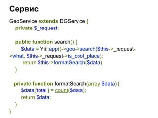 Сервис
GeoService extends DGService {
  private $_request;

  public function search() {
    $data = Yii::app()->geo->search($this->_request-
>what, $this->_request->is_cool_place);
    return $this->formatSearch($data)
  }

    private function formatSearch(array $data) {
       $data['total'] = count($data);
       return $data;
    }
}
 