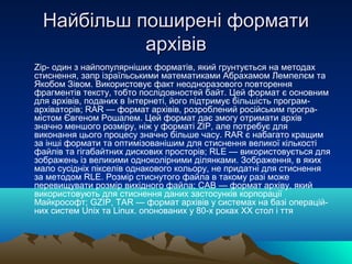 Найбільш поширені формати
           архівів
Zip- один з найпопулярніших форматів, який грунтується на методах
стиснення, запр ізраїльськими математиками Абрахамом Лемпелєм та
Якобом Зівом. Використовує факт неодноразового повторення
фрагментів тексту, тобто послідовностей байт. Цей формат є основним
для архівів, поданих в Інтернеті, його підтримує більшість програм-
архіваторів; RAR — формат архівів, розроблений російським програ-
містом Євгеном Рошалем. Цей формат дає змогу отримати архів
значно меншого розміру, ніж у форматі ZIP, але потребує для
виконання цього процесу значно більше часу. RAR є набагато кращим
за інші формати та оптимізованішим для стиснення великої кількості
файлів та гігабайтних дискових просторів; RLE — використовується для
зображень із великими одноколірними ділянками. Зображення, в яких
мало сусідніх пікселів однакового кольору, не придатні для стиснення
за методом RLE. Розмір стиснутого файла в такому разі може
перевищувати розмір вихідного файла; CAB — формат архіву, який
використовують для стиснення даних застосунків корпорації
Майкрософт; GZIP, TAR — формат архівів у системах на базі операцій-
них систем Unix та Linux. опонованих у 80-х роках XX стол і ття
 