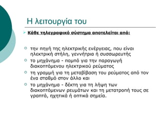 Η λειτουργία του
 Κάθε τηλεγραφικό σύστημα αποτελείται από:


   την πηγή της ηλεκτρικής ενέργειας, που είναι 
    ηλεκτρική στήλη, γεννήτρια ή συσσωρευτής
   το μηχάνημα - πομπό για την παραγωγή 
    διακοπτόμενου ηλεκτρικού ρεύματος
   τη γραμμή για τη μεταβίβαση του ρεύματος από τον 
    ένα σταθμό στον άλλο και
   το μηχάνημα - δέκτη για τη λήψη των 
    διακοπτόμενων ρευμάτων και τη μετατροπή τους σε 
    γραπτά, ηχητικά ή οπτικά σημεία.
 