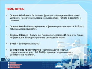 ТЕМЫ КУРСА:

• Основы Windows – Основные функции операционной системы
  Windows. Назначение клавиш на клавиатуре. Работа с файлами и
  папками.

• Основы Word – Редактирование и форматирование текста. Работа с
  таблицами и рисунками.

• Основы Internet – Браузеры. Поисковые системы Интернета. Поиск
  информации. Информационные ресурсы Интернет.

• E-mail – Электронная почта

• Электронное правительство – цели и задачи. Портал
  государственных услуг РФ. МФЦ - принцип «одного окна».
  Электронные платежи.
 