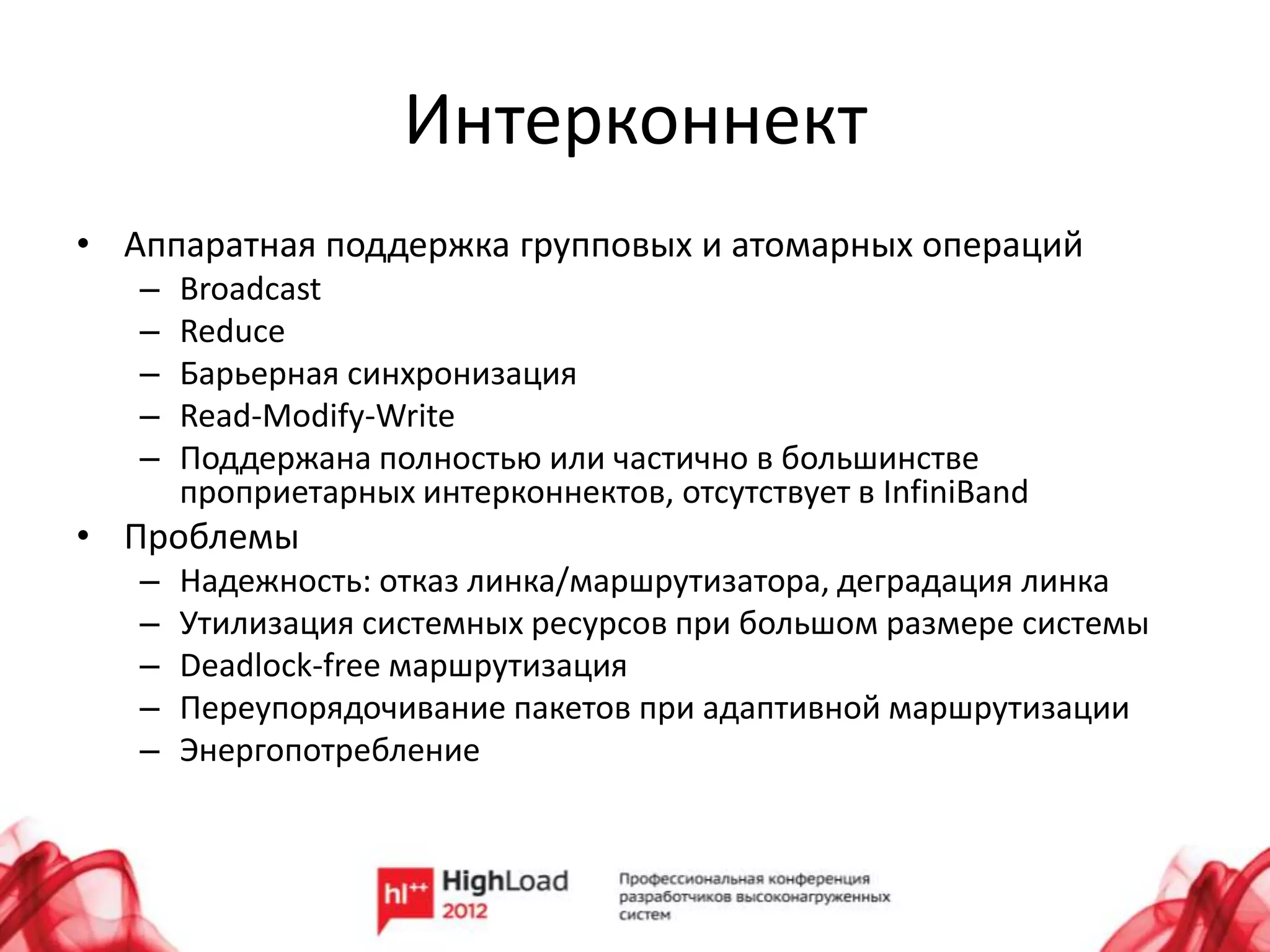 Интерконнект
• Аппаратная поддержка групповых и атомарных операций
   –   Broadcast
   –   Reduce
   –   Барьерная синхронизация
   –   Read-Modify-Write
   –   Поддержана полностью или частично в большинстве
       проприетарных интерконнектов, отсутствует в InfiniBand
• Проблемы
   –   Надежность: отказ линка/маршрутизатора, деградация линка
   –   Утилизация системных ресурсов при большом размере системы
   –   Deadlock-free маршрутизация
   –   Переупорядочивание пакетов при адаптивной маршрутизации
   –   Энергопотребление
 