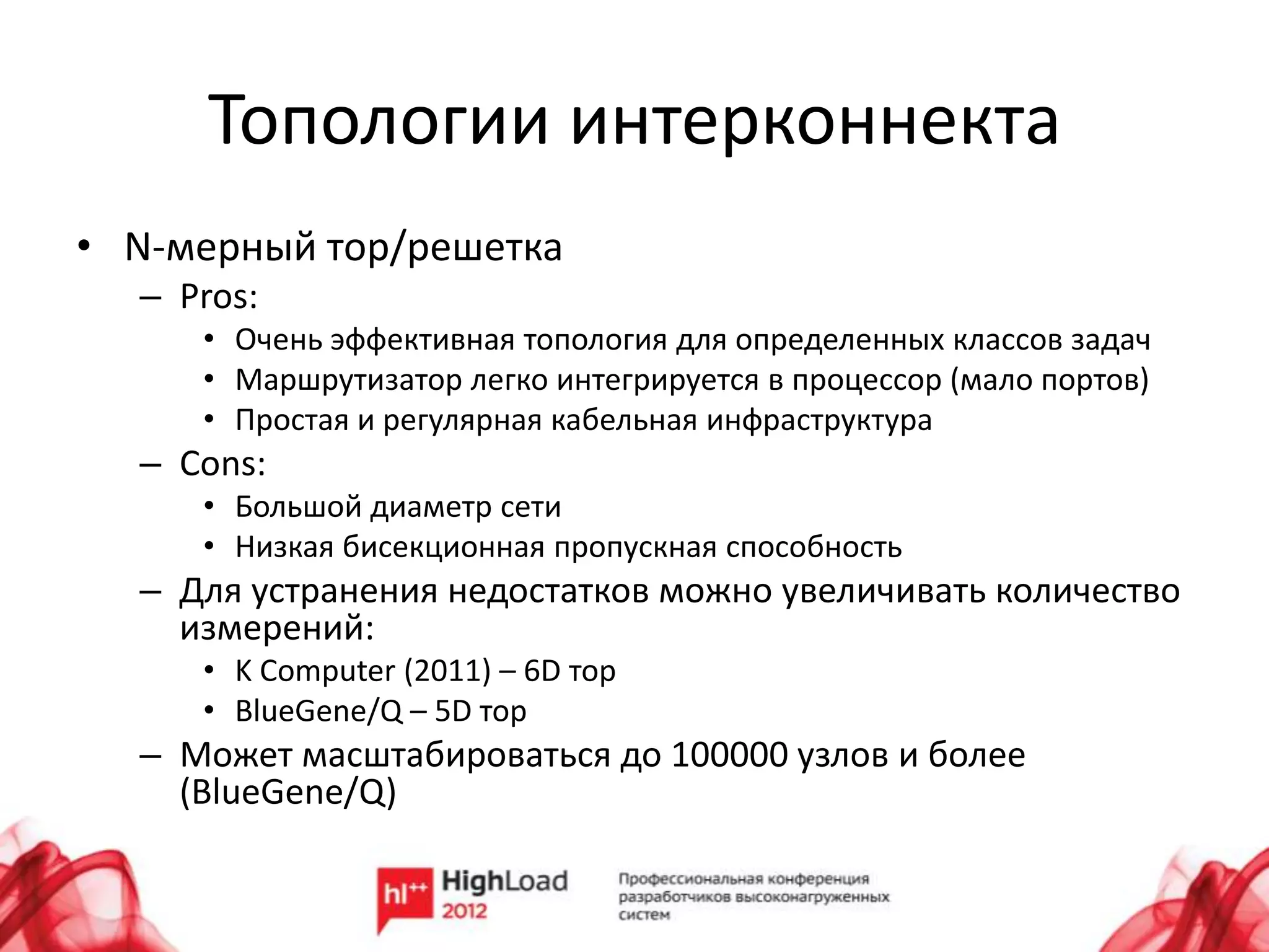 Топологии интерконнекта
• N-мерный тор/решетка
  – Pros:
     • Очень эффективная топология для определенных классов задач
     • Маршрутизатор легко интегрируется в процессор (мало портов)
     • Простая и регулярная кабельная инфраструктура
  – Cons:
     • Большой диаметр сети
     • Низкая бисекционная пропускная способность
  – Для устранения недостатков можно увеличивать количество
    измерений:
     • K Computer (2011) – 6D тор
     • BlueGene/Q – 5D тор
  – Может масштабироваться до 100000 узлов и более
    (BlueGene/Q)
 