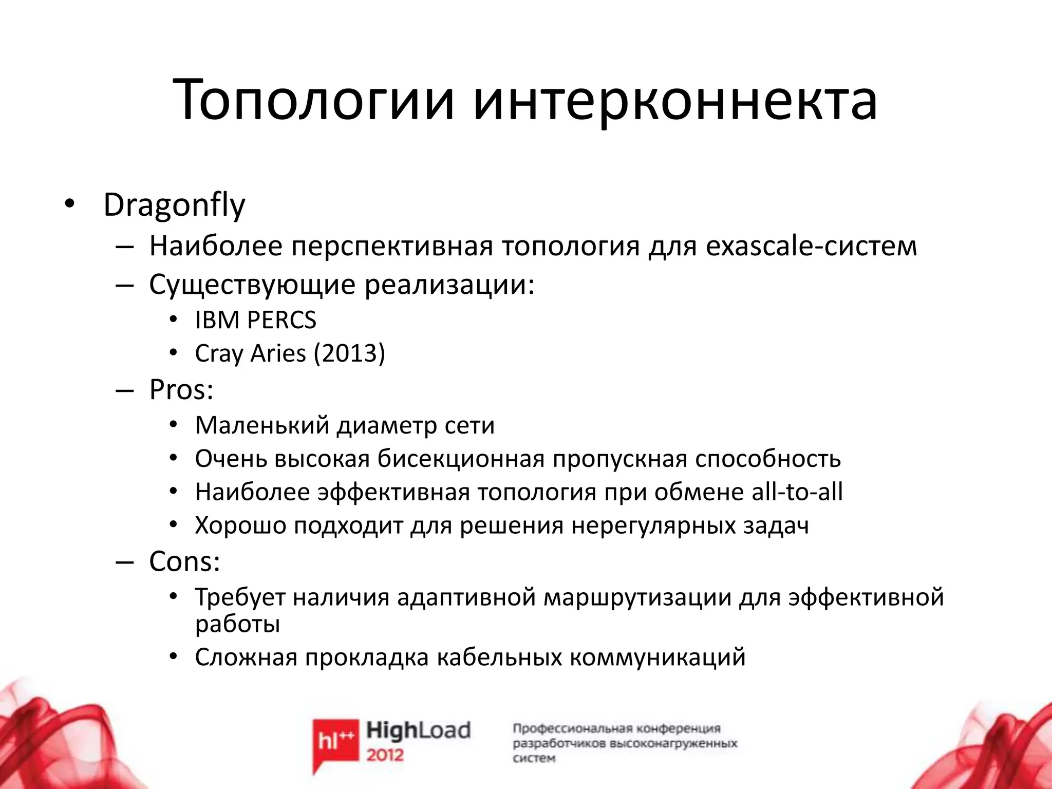 Топологии интерконнекта
• Dragonfly
   – Наиболее перспективная топология для exascale-систем
   – Существующие реализации:
      • IBM PERCS
      • Cray Aries (2013)
   – Pros:
      •   Маленький диаметр сети
      •   Очень высокая бисекционная пропускная способность
      •   Наиболее эффективная топология при обмене all-to-all
      •   Хорошо подходит для решения нерегулярных задач
   – Cons:
      • Требует наличия адаптивной маршрутизации для эффективной
        работы
      • Сложная прокладка кабельных коммуникаций
 