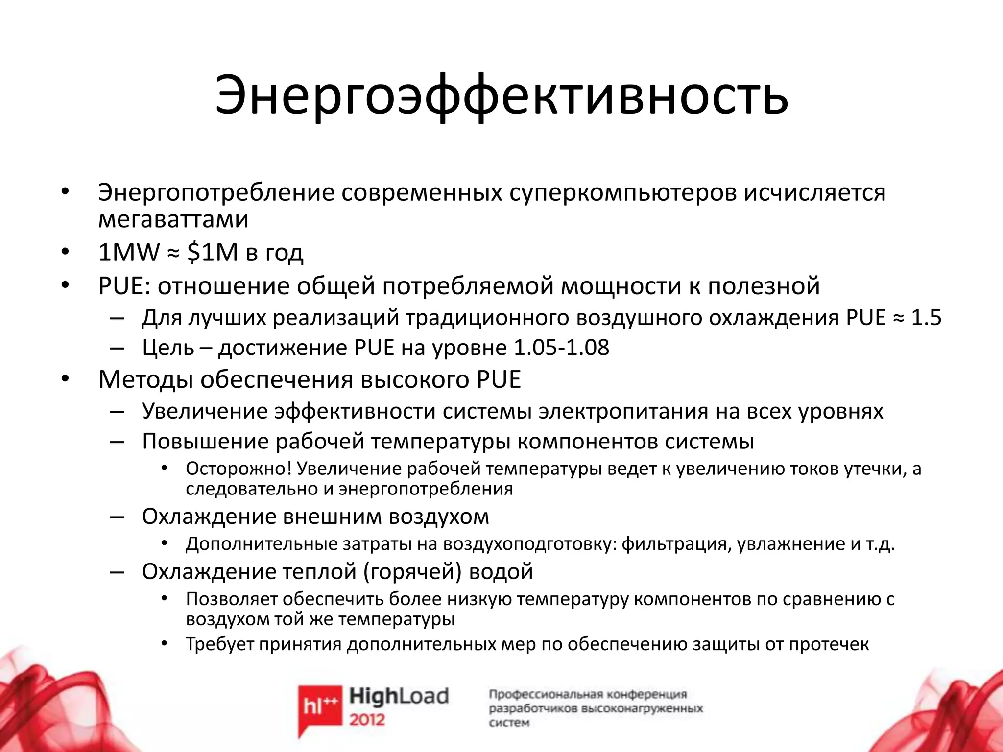 Энергоэффективность
• Энергопотребление современных суперкомпьютеров исчисляется
  мегаваттами
• 1MW ≈ $1M в год
• PUE: отношение общей потребляемой мощности к полезной
   – Для лучших реализаций традиционного воздушного охлаждения PUE ≈ 1.5
   – Цель – достижение PUE на уровне 1.05-1.08
• Методы обеспечения высокого PUE
   – Увеличение эффективности системы электропитания на всех уровнях
   – Повышение рабочей температуры компонентов системы
       • Осторожно! Увеличение рабочей температуры ведет к увеличению токов утечки, а
         следовательно и энергопотребления
   – Охлаждение внешним воздухом
       • Дополнительные затраты на воздухоподготовку: фильтрация, увлажнение и т.д.
   – Охлаждение теплой (горячей) водой
       • Позволяет обеспечить более низкую температуру компонентов по сравнению с
         воздухом той же температуры
       • Требует принятия дополнительных мер по обеспечению защиты от протечек
 
