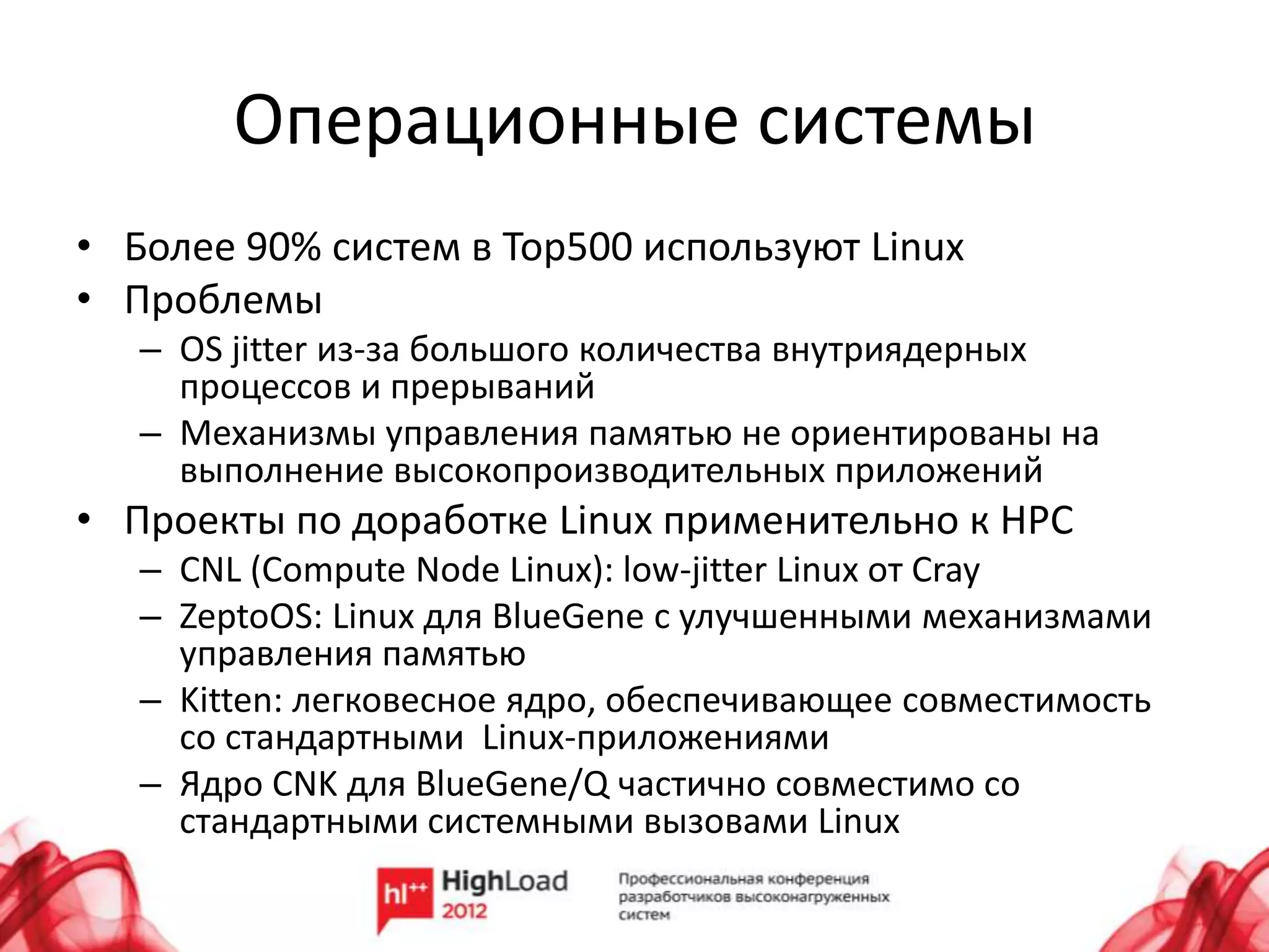 Операционные системы
• Более 90% систем в Top500 используют Linux
• Проблемы
   – OS jitter из-за большого количества внутриядерных
     процессов и прерываний
   – Механизмы управления памятью не ориентированы на
     выполнение высокопроизводительных приложений
• Проекты по доработке Linux применительно к HPC
   – CNL (Compute Node Linux): low-jitter Linux от Cray
   – ZeptoOS: Linux для BlueGene с улучшенными механизмами
     управления памятью
   – Kitten: легковесное ядро, обеспечивающее совместимость
     со стандартными Linux-приложениями
   – Ядро CNK для BlueGene/Q частично совместимо со
     стандартными системными вызовами Linux
 