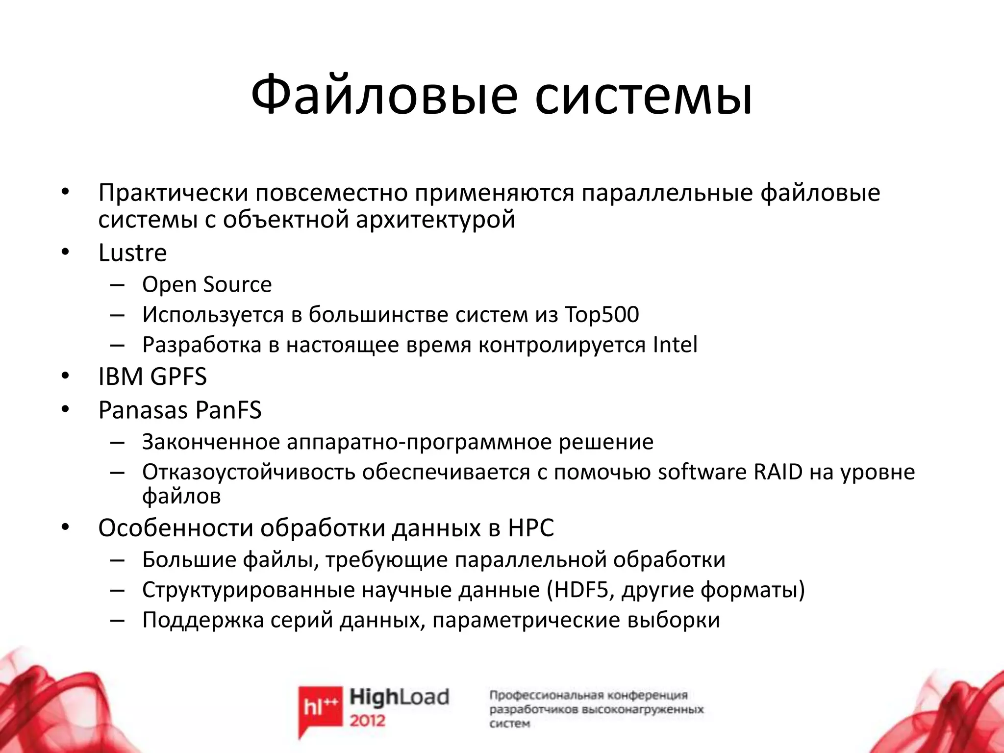 Файловые системы
• Практически повсеместно применяются параллельные файловые
  системы с объектной архитектурой
• Lustre
   – Open Source
   – Используется в большинстве систем из Top500
   – Разработка в настоящее время контролируется Intel
• IBM GPFS
• Panasas PanFS
   – Законченное аппаратно-программное решение
   – Отказоустойчивость обеспечивается с помочью software RAID на уровне
     файлов
• Особенности обработки данных в HPC
   – Большие файлы, требующие параллельной обработки
   – Структурированные научные данные (HDF5, другие форматы)
   – Поддержка серий данных, параметрические выборки
 