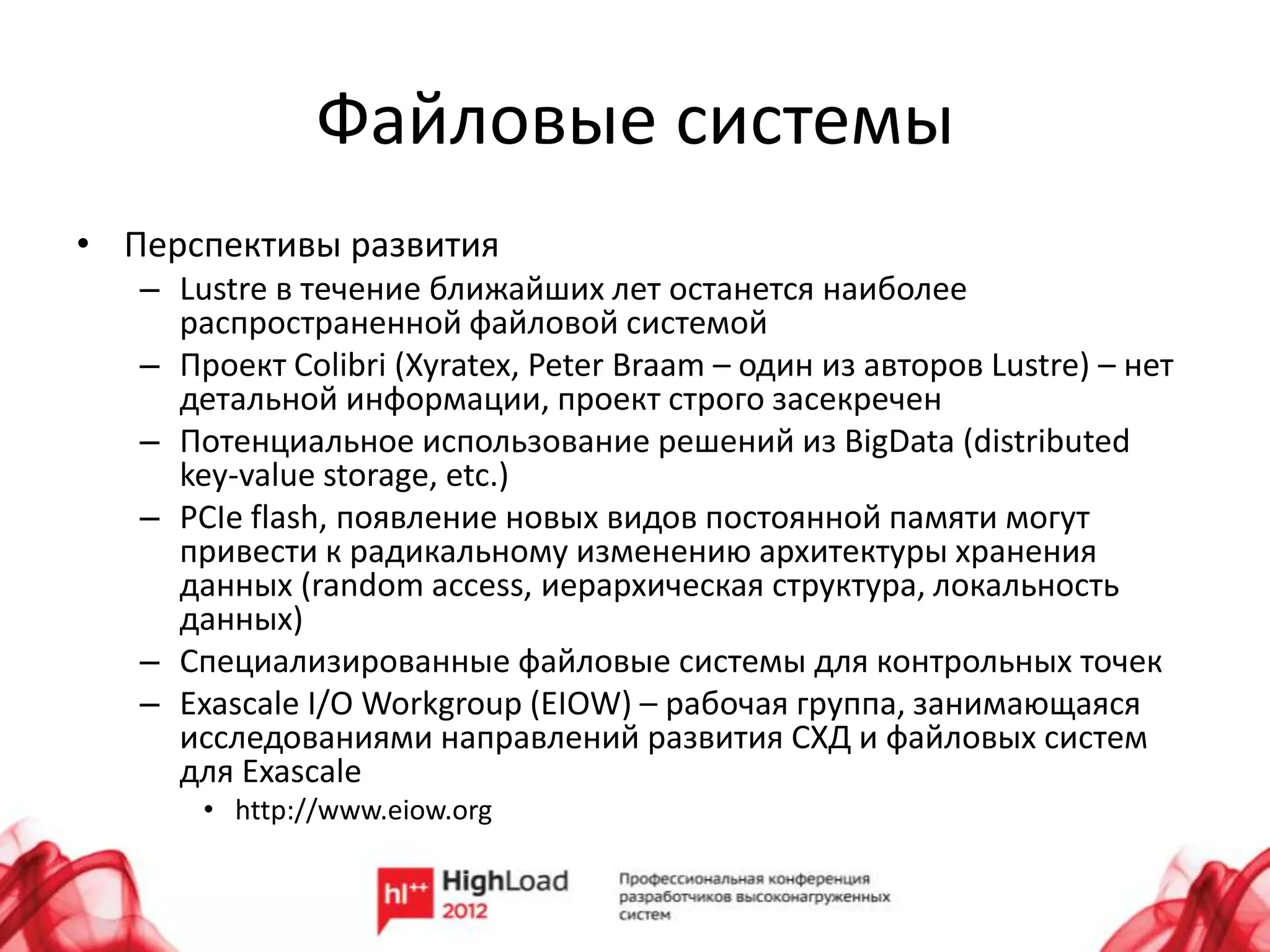 Файловые системы
• Перспективы развития
   – Lustre в течение ближайших лет останется наиболее
     распространенной файловой системой
   – Проект Colibri (Xyratex, Peter Braam – один из авторов Lustre) – нет
     детальной информации, проект строго засекречен
   – Потенциальное использование решений из BigData (distributed
     key-value storage, etc.)
   – PCIe flash, появление новых видов постоянной памяти могут
     привести к радикальному изменению архитектуры хранения
     данных (random access, иерархическая структура, локальность
     данных)
   – Специализированные файловые системы для контрольных точек
   – Exascale I/O Workgroup (EIOW) – рабочая группа, занимающаяся
     исследованиями направлений развития СХД и файловых систем
     для Exascale
       • http://www.eiow.org
 