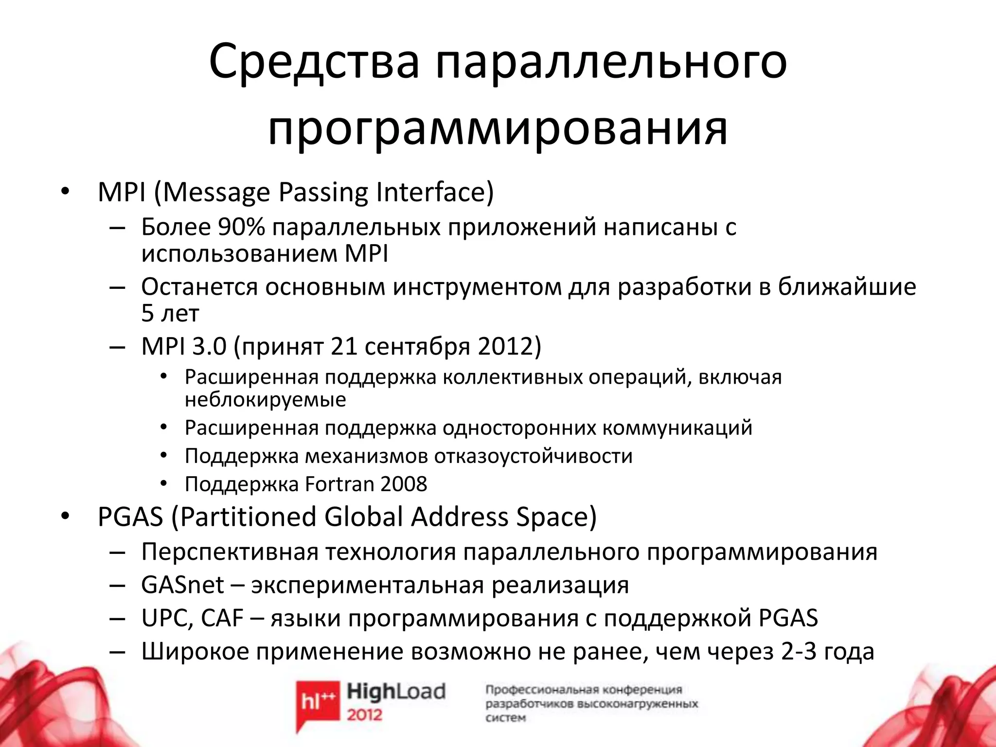 Средства параллельного
              программирования
• MPI (Message Passing Interface)
   – Более 90% параллельных приложений написаны с
     использованием MPI
   – Останется основным инструментом для разработки в ближайшие
     5 лет
   – MPI 3.0 (принят 21 сентября 2012)
        • Расширенная поддержка коллективных операций, включая
          неблокируемые
        • Расширенная поддержка односторонних коммуникаций
        • Поддержка механизмов отказоустойчивости
        • Поддержка Fortran 2008
• PGAS (Partitioned Global Address Space)
   –   Перспективная технология параллельного программирования
   –   GASnet – экспериментальная реализация
   –   UPC, CAF – языки программирования с поддержкой PGAS
   –   Широкое применение возможно не ранее, чем через 2-3 года
 