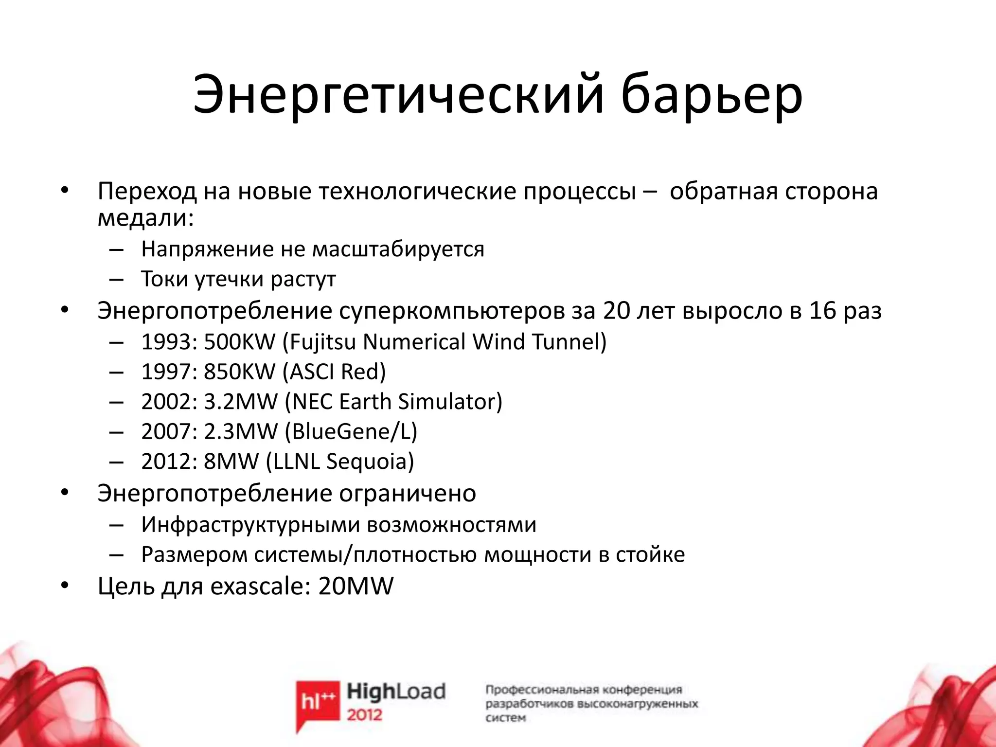 Энергетический барьер
• Переход на новые технологические процессы – обратная сторона
  медали:
   – Напряжение не масштабируется
   – Токи утечки растут
• Энергопотребление суперкомпьютеров за 20 лет выросло в 16 раз
   –   1993: 500KW (Fujitsu Numerical Wind Tunnel)
   –   1997: 850KW (ASCI Red)
   –   2002: 3.2MW (NEC Earth Simulator)
   –   2007: 2.3MW (BlueGene/L)
   –   2012: 8MW (LLNL Sequoia)
• Энергопотребление ограничено
   – Инфраструктурными возможностями
   – Размером системы/плотностью мощности в стойке
• Цель для exascale: 20MW
 