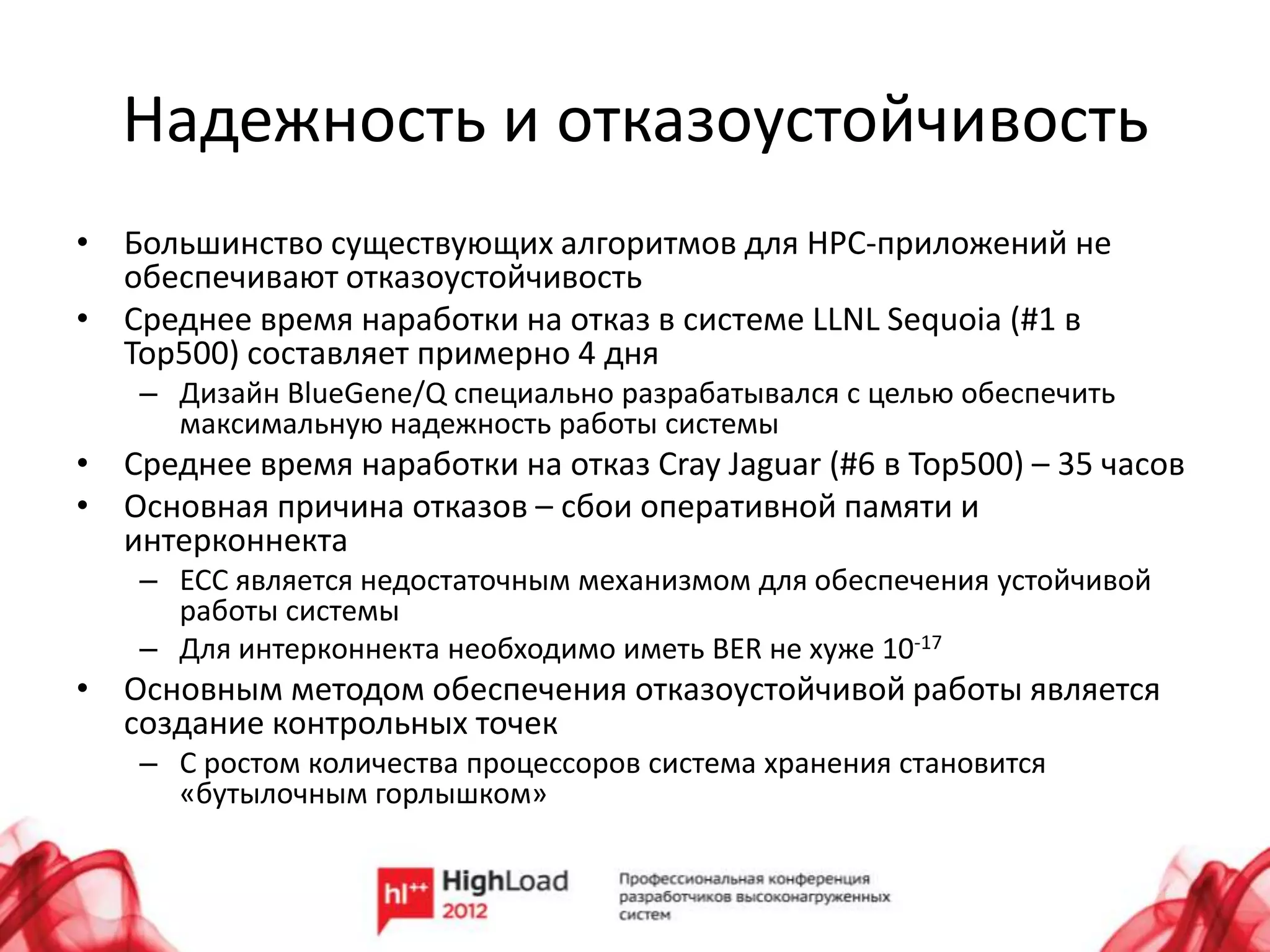 Надежность и отказоустойчивость
• Большинство существующих алгоритмов для HPC-приложений не
  обеспечивают отказоустойчивость
• Среднее время наработки на отказ в системе LLNL Sequoia (#1 в
  Top500) составляет примерно 4 дня
    – Дизайн BlueGene/Q специально разрабатывался с целью обеспечить
      максимальную надежность работы системы
• Среднее время наработки на отказ Cray Jaguar (#6 в Top500) – 35 часов
• Основная причина отказов – сбои оперативной памяти и
  интерконнекта
    – ECC является недостаточным механизмом для обеспечения устойчивой
      работы системы
    – Для интерконнекта необходимо иметь BER не хуже 10-17
• Основным методом обеспечения отказоустойчивой работы является
  создание контрольных точек
    – С ростом количества процессоров система хранения становится
      «бутылочным горлышком»
 