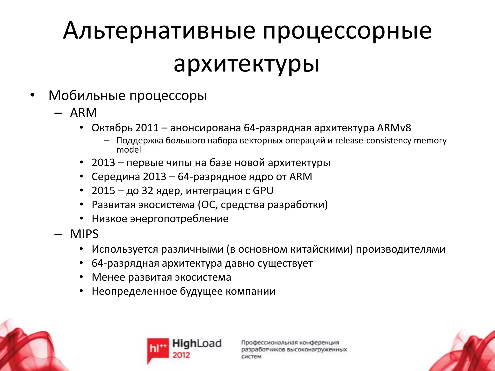Альтернативные процессорные
            архитектуры
• Мобильные процессоры
   – ARM
      • Октябрь 2011 – анонсирована 64-разрядная архитектура ARMv8
            – Поддержка большого набора векторных операций и release-consistency memory
              model
      •   2013 – первые чипы на базе новой архитектуры
      •   Середина 2013 – 64-разрядное ядро от ARM
      •   2015 – до 32 ядер, интеграция с GPU
      •   Развитая экосистема (ОС, средства разработки)
      •   Низкое энергопотребление
   – MIPS
      •   Используется различными (в основном китайскими) производителями
      •   64-разрядная архитектура давно существует
      •   Менее развитая экосистема
      •   Неопределенное будущее компании
 