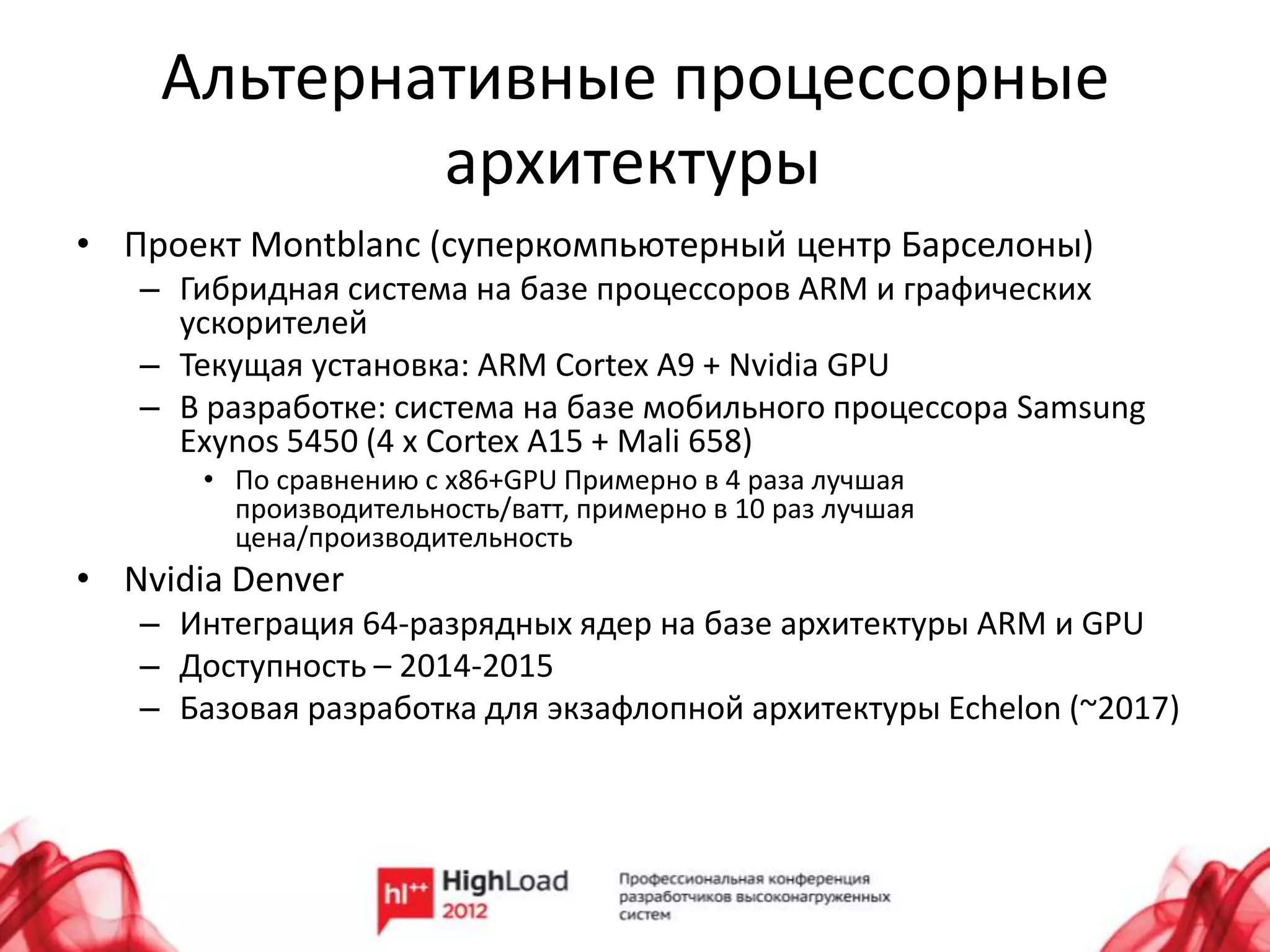Альтернативные процессорные
            архитектуры
• Проект Montblanc (суперкомпьютерный центр Барселоны)
   – Гибридная система на базе процессоров ARM и графических
     ускорителей
   – Текущая установка: ARM Cortex A9 + Nvidia GPU
   – В разработке: система на базе мобильного процессора Samsung
     Exynos 5450 (4 x Cortex A15 + Mali 658)
       • По сравнению с x86+GPU Примерно в 4 раза лучшая
         производительность/ватт, примерно в 10 раз лучшая
         цена/производительность
• Nvidia Denver
   – Интеграция 64-разрядных ядер на базе архитектуры ARM и GPU
   – Доступность – 2014-2015
   – Базовая разработка для экзафлопной архитектуры Echelon (~2017)
 