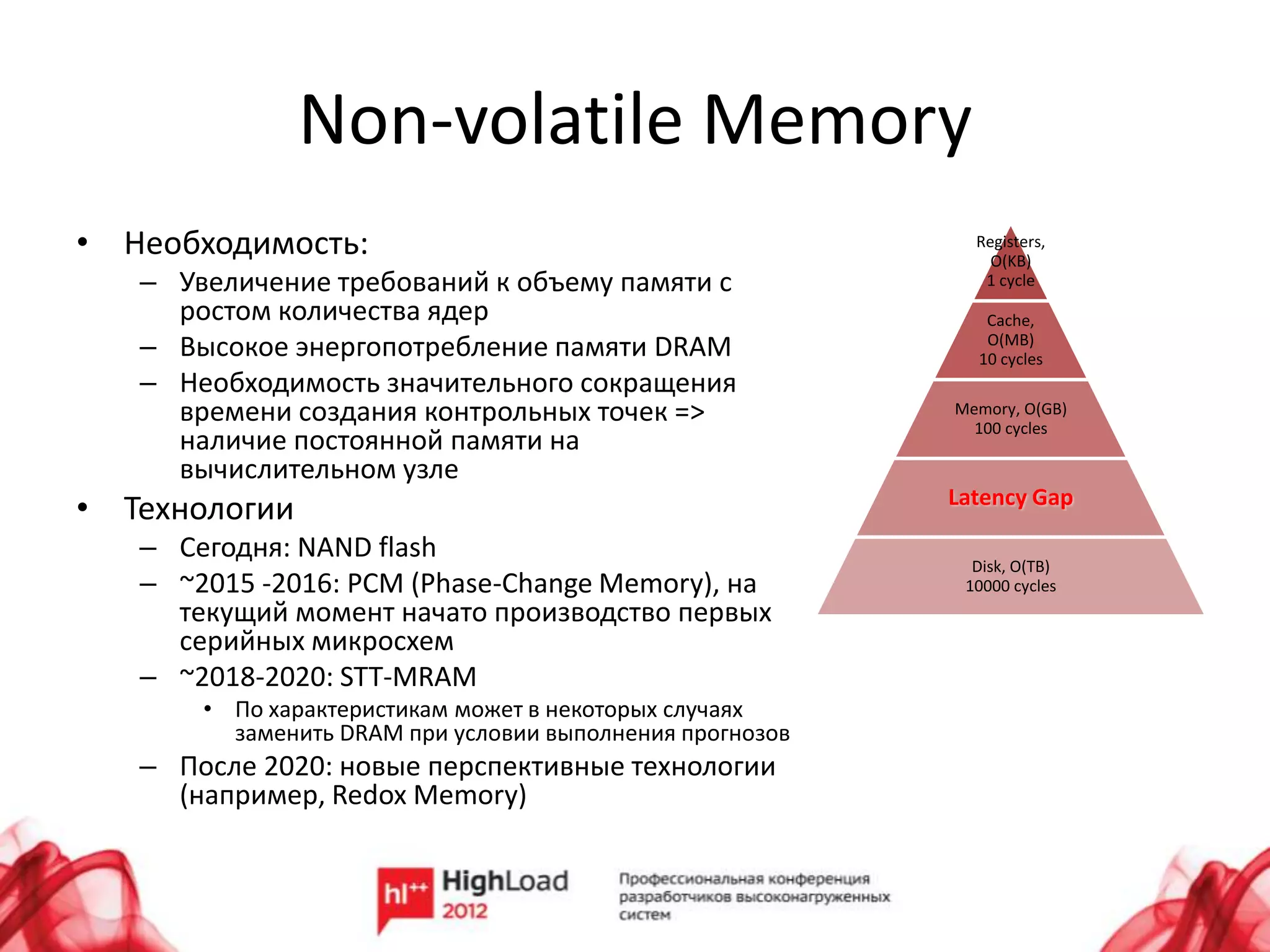 Non-volatile Memory
• Необходимость:                                            Registers,
                                                              O(KB)
   – Увеличение требований к объему памяти с                 1 cycle
     ростом количества ядер                                  Cache,
   – Высокое энергопотребление памяти DRAM                   O(MB)
                                                            10 cycles
   – Необходимость значительного сокращения
     времени создания контрольных точек =>                Memory, O(GB)
                                                            100 cycles
     наличие постоянной памяти на
     вычислительном узле
                                                          Latency Gap
• Технологии
   – Сегодня: NAND flash
                                                            Disk, O(TB)
   – ~2015 -2016: PCM (Phase-Change Memory), на            10000 cycles
     текущий момент начато производство первых
     серийных микросхем
   – ~2018-2020: STT-MRAM
       • По характеристикам может в некоторых случаях
         заменить DRAM при условии выполнения прогнозов
   – После 2020: новые перспективные технологии
     (например, Redox Memory)
 